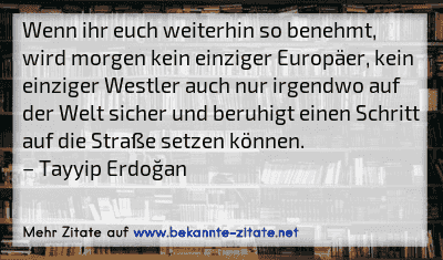 Wenn ihr euch weiterhin so benehmt, wird morgen kein einziger Europäer, kein einziger Westler auch nur irgendwo auf der Welt sicher und beruhigt einen Schritt auf die Straße setzen können.
– Tayyip Erdoğan
