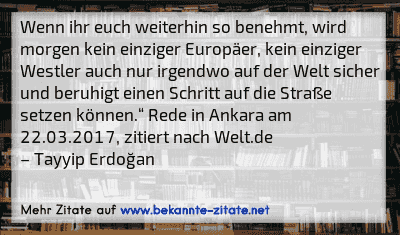 Wenn ihr euch weiterhin so benehmt, wird morgen kein einziger Europäer, kein einziger Westler auch nur irgendwo auf der Welt sicher und beruhigt einen Schritt auf die Straße setzen können.“ Rede in Ankara am 22.03.2017, zitiert nach Welt.de
– Tayyip Erdoğan
