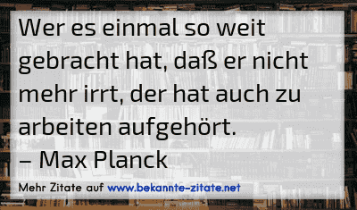 Wer es einmal so weit gebracht hat, daß er nicht mehr irrt, der hat auch zu arbeiten aufgehört.
– Max Planck
