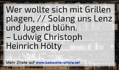 Wer wollte sich mit Grillen plagen, // Solang uns Lenz und Jugend blühn.
– Ludwig Christoph Heinrich Hölty

