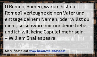 O Romeo, Romeo, warum bist du Romeo? Verleugne deinen Vater und entsage deinem Namen; oder willst du nicht, so schwöre mir nur deine Liebe, und ich will keine Capulet mehr sein.
– William Shakespeare
