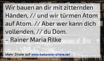 Wir bauen an dir mit zitternden Händen, // und wir türmen Atom auf Atom. // Aber wer kann dich vollenden, // du Dom.
– Rainer Maria Rilke
