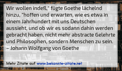 Wir wollen indeß," fügte Goethe lächelnd hinzu, "hoffen und erwarten, wie es etwa in einem Jahrhundert mit uns Deutschen aussieht, und ob wir es sodann dahin werden gebracht haben, nicht mehr abstracte Gelehrte und Philosophen, sondern Menschen zu sein.
– Johann Wolfgang von Goethe

