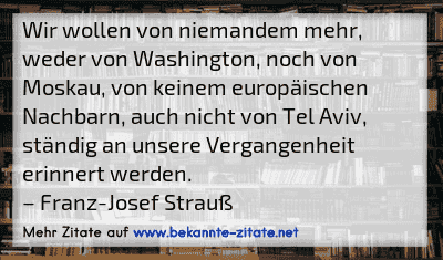 Wir wollen von niemandem mehr, weder von Washington, noch von Moskau, von keinem europäischen Nachbarn, auch nicht von Tel Aviv, ständig an unsere Vergangenheit erinnert werden.
– Franz-Josef Strauß
