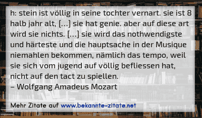 h: stein ist völlig in seine tochter vernart. sie ist 8 halb jahr alt, […] sie hat genie. aber auf diese art wird sie nichts. […] sie wird das nothwendigste und härteste und die hauptsache in der Musique niemahlen bekommen, nämlich das tempo, weil sie sich vom jugend auf völlig befliessen hat, nicht auf den tact zu spiellen.
– Wolfgang Amadeus Mozart
