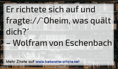 Er richtete sich auf und fragte://`Oheim, was quält dich?´
– Wolfram von Eschenbach
