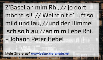 Z'Basel an mim Rhi, // jo dört möchti si!  // Weiht nit d'Luft so mild und lau, //und der Himmel isch so blau //an mim liebe Rhi.
– Johann Peter Hebel
